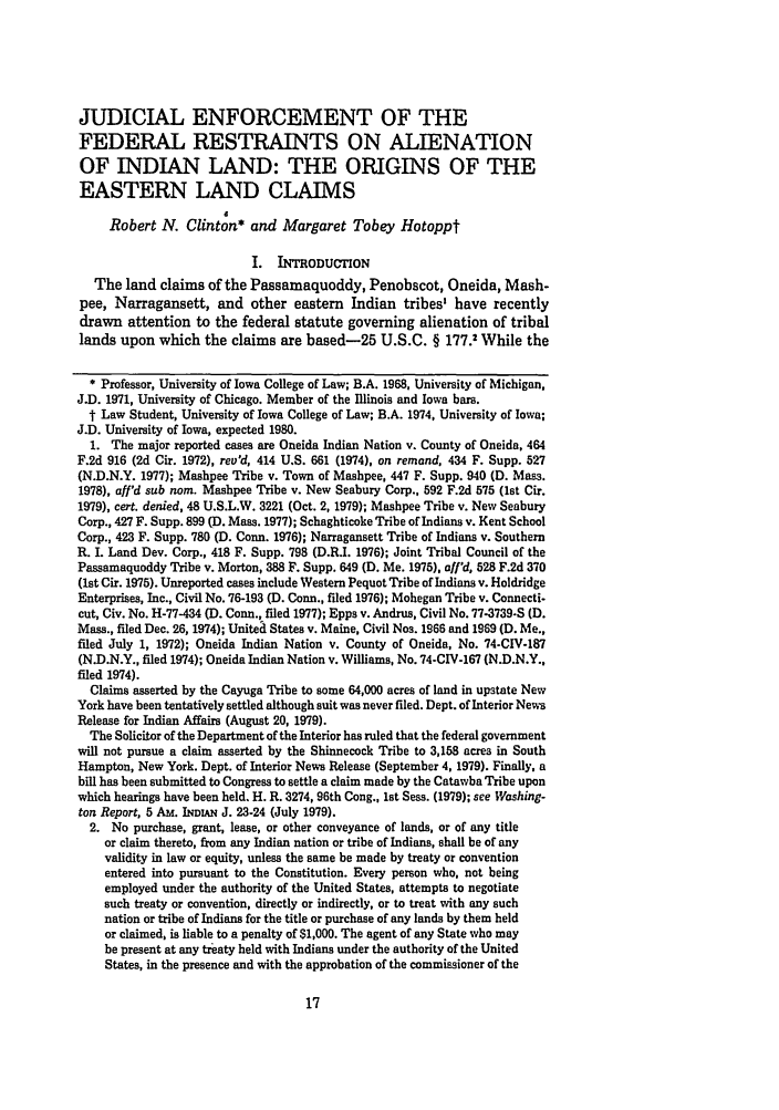 handle is hein.journals/maine31 and id is 27 raw text is: JUDICIAL ENFORCEMENT OF THE
FEDERAL RESTRAINTS ON ALIENATION
OF INDIAN LAND: THE ORIGINS OF THE
EASTERN LAND CLAIMS
d
Robert N. Clinton* and Margaret Tobey Hotoppt
I. INTRODUCTION
The land claims of the Passamaquoddy, Penobscot, Oneida, Mash-
pee, Narragansett, and other eastern Indian tribes' have recently
drawn attention to the federal statute governing alienation of tribal
lands upon which the claims are based-25 U.S.C. § 177.2 While the
* Professor, University of Iowa College of Law; B.A. 1968, University of Michigan,
J.D. 1971, University of Chicago. Member of the Illinois and Iowa bars.
t Law Student, University of Iowa College of Law; B.A. 1974, University of Iowa;
J.D. University of Iowa, expected 1980.
1. The major reported cases are Oneida Indian Nation v. County of Oneida, 464
F.2d 916 (2d Cir. 1972), rev'd, 414 U.S. 661 (1974), on remand, 434 F. Supp. 527
(N.D.N.Y. 1977); Mashpee Tribe v. Town of Mashpee, 447 F. Supp. 940 (D. Mass.
1978), aff'd sub nom. Mashpee Tribe v. New Seabury Corp., 592 F.2d 575 (1st Cir.
1979), cert. denied, 48 U.S.L.W. 3221 (Oct. 2, 1979); Mashpee Tribe v. New Seabury
Corp., 427 F. Supp. 899 (D. Mass. 1977); Schaghticoke Tribe of Indians v. Kent School
Corp., 423 F. Supp. 780 (D. Conn. 1976); Narragansett Tribe of Indians v. Southern
R. I. Land Dev. Corp., 418 F. Supp. 798 (D.R.I. 1976); Joint Tribal Council of the
Passamaquoddy Tribe v. Morton, 388 F. Supp. 649 (D. Me. 1975), off'd, 528 F.2d 370
(1st Cir. 1975). Unreported cases include Western Pequot Tribe of Indians v. Holdridge
Enterprises, Inc., Civil No. 76-193 (D. Conn., filed 1976); Mohegan Tribe v. Connecti-
cut, Civ. No. H-77-434 (D. Conn., filed 1977); Epps v. Andrus, Civil No. 77-3739-S (D.
Mass., filed Dec. 26, 1974); Unitea States v. Maine, Civil Nos. 1966 and 1969 (D. Me.,
filed July 1, 1972); Oneida Indian Nation v. County of Oneida, No. 74-CIV-187
(N.D.N.Y., filed 1974); Oneida Indian Nation v. Williams, No. 74-CIV-167 (N.D.N.Y.,
filed 1974).
Claims asserted by the Cayuga Tribe to some 64,000 acres of land in upstate New
York have been tentatively settled although suit was never filed. Dept. of Interior News
Release for Indian Affairs (August 20, 1979).
The Solicitor of the Department of the Interior has ruled that the federal government
will not pursue a claim asserted by the Shinnecock Tribe to 3,158 acres in South
Hampton, New York. Dept. of Interior News Release (September 4, 1979). Finally, a
bill has been submitted to Congress to settle a claim made by the Catawba Tribe upon
which hearings have been held. H. R. 3274, 96th Cong., 1st Seas. (1979); see Washing-
ton Report, 5 AM. INDLAN J. 23-24 (July 1979).
2. No purchase, grant, lease, or other conveyance of lands, or of any title
or claim thereto, from any Indian nation or tribe of Indians, shall be of any
validity in law or equity, unless the same be made by treaty or convention
entered into pursuant to the Constitution. Every person who, not being
employed under the authority of the United States, attempts to negotiate
such treaty or convention, directly or indirectly, or to treat with any such
nation or tribe of Indians for the title or purchase of any lands by them held
or claimed, is liable to a penalty of $1,000. The agent of any State who may
be present at any treaty held with Indians under the authority of the United
States, in the presence and with the approbation of the commissioner of the


