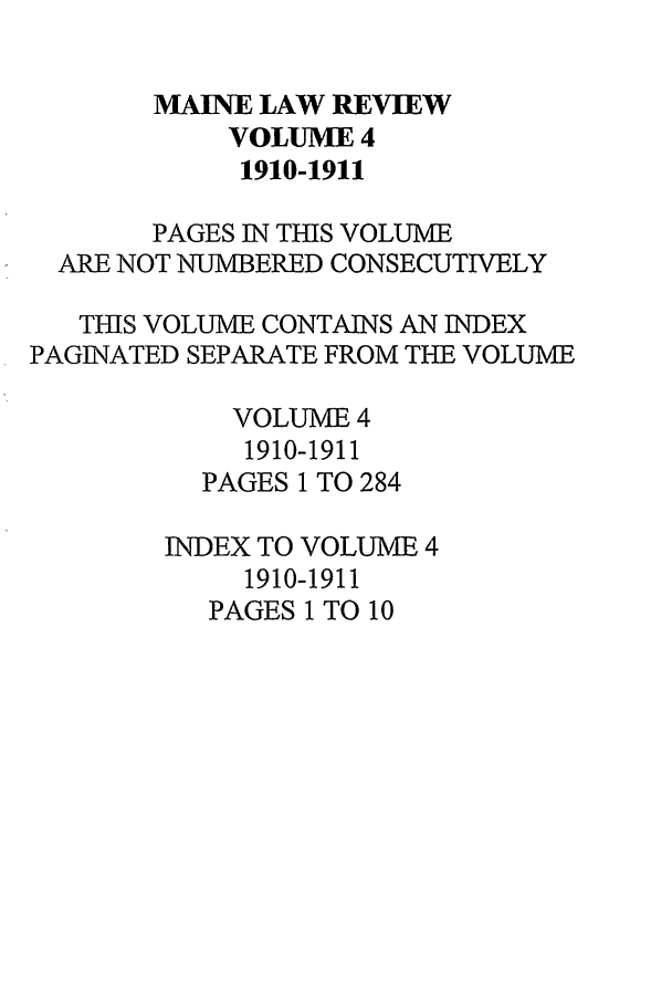 handle is hein.journals/maine4 and id is 1 raw text is: MAINE LAW REVIEW
VOLUME 4
1910-1911
PAGES IN THIS VOLUME
ARE NOT NUMBERED CONSECUTIVELY
TIES VOLUME CONTAINS AN INDEX
PAGINATED SEPARATE FROM THE VOLUME
VOLUME 4
1910-1911
PAGES 1 TO 284
INDEX TO VOLUME 4
1910-1911
PAGES 1 TO 10


