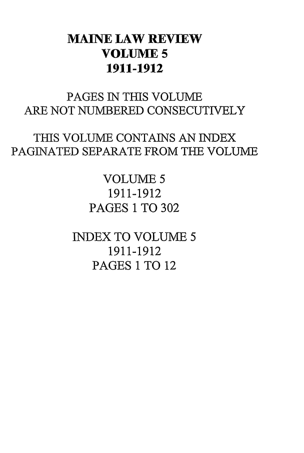 handle is hein.journals/maine5 and id is 1 raw text is: MAINE LAW REVIEW
VOLUME 5
1911-1912
PAGES IN THIS VOLUME
ARE NOT NUMBERED CONSECUTIVELY
THIS VOLUME CONTAINS AN INDEX
PAGINATED SEPARATE FROM THE VOLUME
VOLUME 5
1911-1912
PAGES 1 TO 302
INDEX TO VOLUME 5
1911-1912
PAGES 1 TO 12



