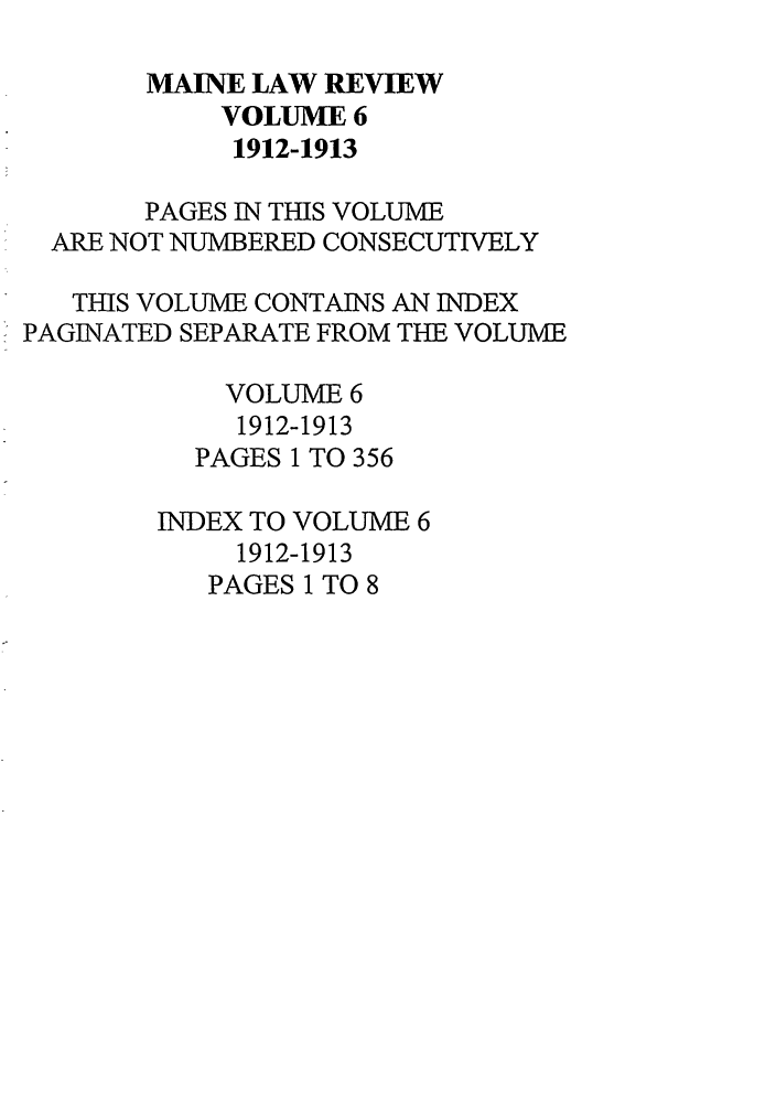 handle is hein.journals/maine6 and id is 1 raw text is: MAINE LAW REVIEW
VOLUME 6
1912-1913
PAGES IN THIS VOLUME
ARE NOT NUMBERED CONSECUTIVELY
THIS VOLUME CONTAINS AN INDEX
PAGINATED SEPARATE FROM THE VOLUME
VOLUME 6
1912-1913
PAGES 1 TO 356
INDEX TO VOLUME 6
1912-1913
PAGES 1 TO 8


