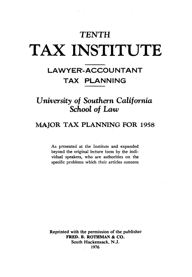 handle is hein.journals/majtxpl10 and id is 1 raw text is: 





                TENTH


TAX INSTITUTE


      LAWYER-ACCOUNTANT

           TAX PLANNING



  University   of Southern  California
             School  of Law


  MAJOR TAX PLANNING FOR 1958



       As presented at the Institute and expanded
       beyond the original lecture form by the indi-
       vidual speakers, who are authorities on the
       specific problems which their articles concern













       Reprinted with the permission of the publisher
            FRED. B. ROTHMAN & CO.
              South Hackensack, N.J.
                    1976


