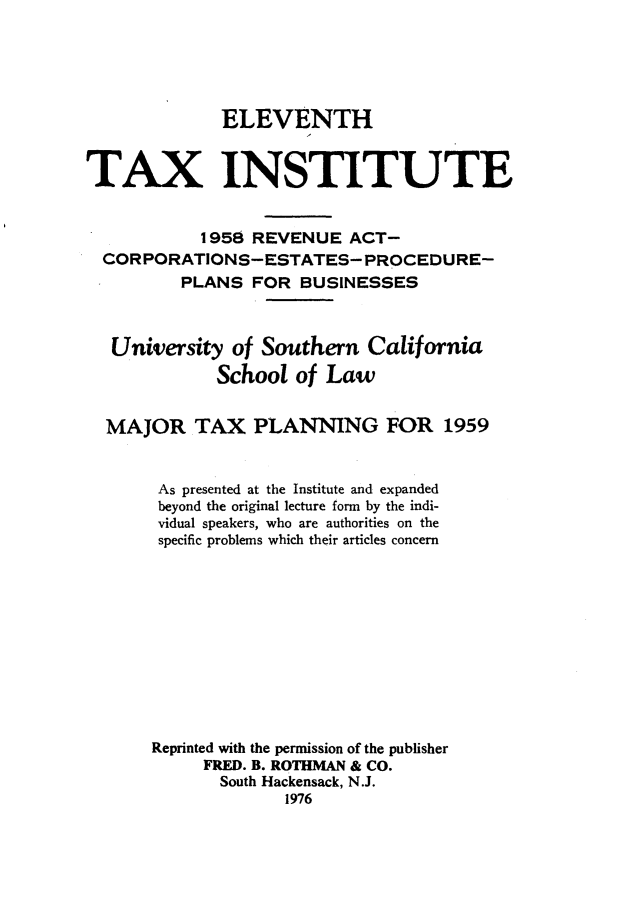 handle is hein.journals/majtxpl11 and id is 1 raw text is: 





              ELEVENTH


TAX INSTITUTE


            1958 REVENUE   ACT-
  CORPORATIONS-ESTATES-PROCEDURE-
          PLANS  FOR  BUSINESSES



   University  of Southern  California
             School  of Law


  MAJOR TAX PLANNING FOR 1959


       As presented at the Institute and expanded
       beyond the original lecture form by the indi-
       vidual speakers, who are authorities on the
       specific problems which their articles concern











       Reprinted with the permission of the publisher
            FRED. B. ROTHMAN & CO.
              South Hackensack, N.J.
                    1976


