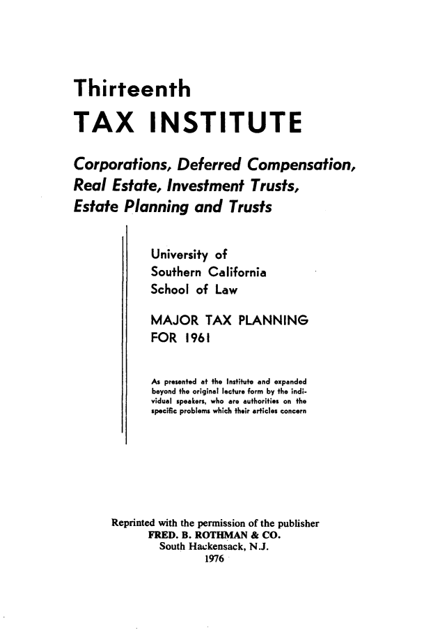 handle is hein.journals/majtxpl13 and id is 1 raw text is: 




Thirteenth


TAX INSTITUTE

Corporations, Deferred Compensation,
Real  Estate,  Investment Trusts,
Estate  Planning and Trusts


             University of
             Southern California
             School of  Law

             MAJOR TAX PLANNING
             FOR   1961


             As presented at the Institute and expanded
             beyond the original lecture form by the indi-
             vidual speakers, who are authorities on the
             specific problems which their articles concern






      Reprinted with the permission of the publisher
            FRED. B. ROTHMAN & CO.
              South Hackensack, N.J.
                      1976


