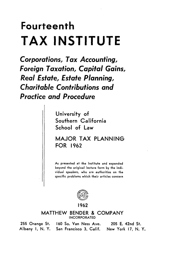 handle is hein.journals/majtxpl14 and id is 1 raw text is: 


Fourteenth


TAX INSTITUTE

Corporations, Tax Accounting,
Foreign   Taxation,   Capital   Gains,
Real   Estate,  Estate  Planning,
Charitable Contributions and
Practice   and  Procedure

             University of
             Southern  California
             School  of Law

             MAJOR TAX PLANNING
             FOR   1962

             As presented at the Institute and expanded
             beyond the original lecture form by the indi-
             vidual speakers, who are authorities on the
             specific problems which their articles concern



                      1962
        MATTHEW BENDER & COMPANY
                  INCORPORATED
255 Orange St. 160 So. Van Ness Ave.  205 E. 42nd St.
Albany 1, N. Y. San Francisco 3, Calif.  New York 17, N. Y.


