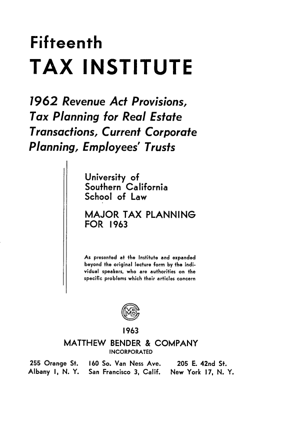 handle is hein.journals/majtxpl15 and id is 1 raw text is: 


Fifteenth

TAX INSTITUTE


1962 Revenue Act Provisions,
Tax   Planning   for  Real  Estate
Transactions, Current Corporate
Planning,   Employees' Trusts


             University of
             Southern California
             School of  Law
             MAJOR TAX PLANNING
             FOR   1963


             As presented at the Institute and expanded
             beyond the original lecture form by the indi-
             vidual speakers, who are authorities on the
             specific problems which their articles concern




                      1963
        MATTHEW BENDER & COMPANY
                   INCORPORATED
255 Orange St. 160 So. Van Ness Ave.  205 E. 42nd St.
Albany I, N. Y. San Francisco 3, Calif. New York 17, N. Y.


