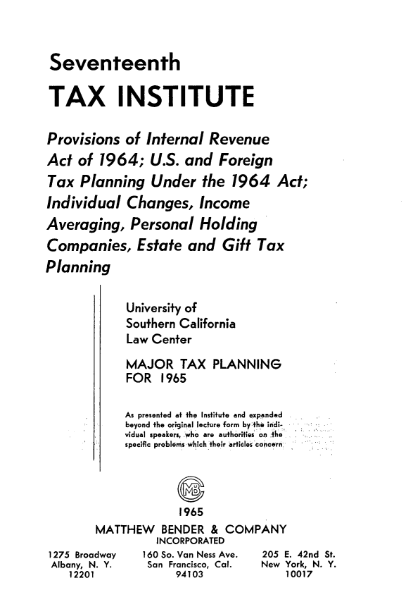 handle is hein.journals/majtxpl17 and id is 1 raw text is: 



Seventeenth

TAX INSTITUTE


Provisions  of  Internal  Revenue
Act  of 1964;   U.S.  and  Foreign
Tax  Planning Under the 1964 Act;
Individual   Changes,   Income
Averaging,   Personal   Holding
Companies, Estate and Gift Tax
Planning


     University of
     Southern California
     Law Center

     MAJOR   TAX   PLANNING
     FOR  1965

     As presented at the Institute and expanded
     beyond the original lecture form by the indi-
     vidual speakers. Who are authorities on the
     specific problems which their articles concern




             1965
MATTHEW BENDER & COMPANY
          INCORPORATED
dway    160 So. Van Ness Ave. 205 E
. Y.    San Francisco, Cal. New Y
             94103


. 42nd St.
ork, N. Y.
0017


1275 Broa
Albany, N
   12201



