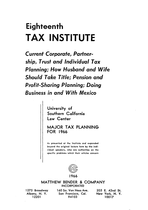 handle is hein.journals/majtxpl18 and id is 1 raw text is: 





Eighteenth


TAX INSTITUTE


Current   Corporate,   Partner-

ship,  Trust and   Individual   Tax

Planning;   How   Husband and Wife

Should   Take   Title; Pension   and

Profif-Sharing   Planning;   Doing

Business   in and   With  Mexico


   University of
   Southern California
   Law  Center

   MAJOR TAX PLANNING
   FOR   1966

   As presented at the Institute and expanded
   beyond the original lecture form by the indi-
   vidual speakers, who are authorities on the
   specific problems which their articles concern




              1966
MATTHEW BENDER & COMPANY
          INCORPORATED
dway    160 So. Van Ness Ave. 205 E
. Y.     San Francisco, Cal. New Y
             94103             1


. 42nd St.
ork, N. Y.
0017


1275 Broa
Albany, N
   12201


