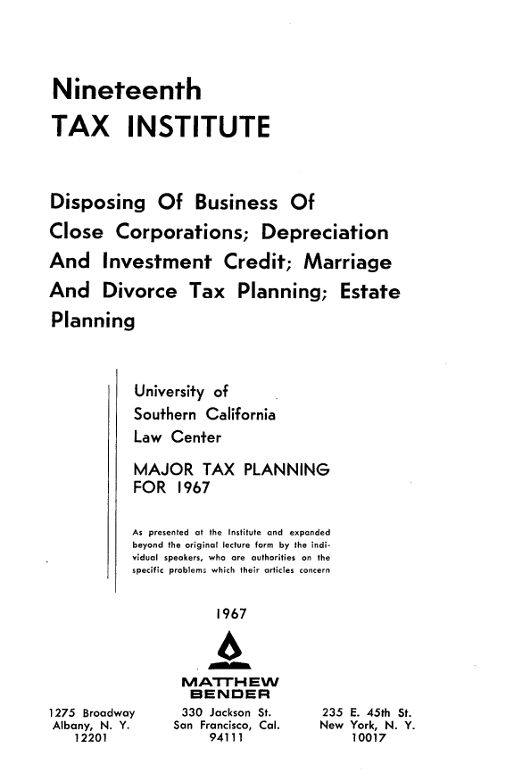 handle is hein.journals/majtxpl19 and id is 1 raw text is: 



Nineteenth

TAX INSTITUTE



Disposing Of Business Of
Close   Corporations; Depreciation
And Investment Credit; Marriage
And Divorce Tax Planning; Estate
Planning



           University of
           Southern California
           Law Center

           MAJOR   TAX   PLANNING
           FOR  1967

           As presented at the Institute and expanded
           beyond the original lecture form by the indi-
           vidual speakers, who are authorities on the
           specific problems which their articles concern

                     1967



                 MATTHEW
                 BENDER
1275 Broadway    330 Jackson St.   235 E. 45th St.
Albany, N. Y.   San Francisco, Cal. New York, N. Y.
   12201            94111             10017


