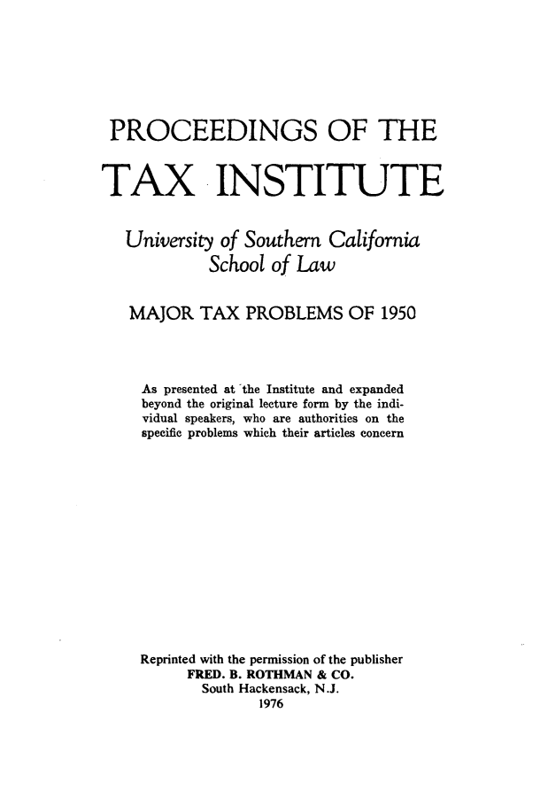 handle is hein.journals/majtxpl2 and id is 1 raw text is: 







PROCEEDINGS OF THE



TAX INSTITUTE


   University of Southern  California

             School of Law


   MAJOR TAX PROBLEMS OF 1950




     As presented at the Institute and expanded
     beyond the original lecture form by the indi-
     vidual speakers, who are authorities on the
     specific problems which their articles concern















     Reprinted with the permission of the publisher
          FRED. B. ROTHMAN & CO.
            South Hackensack, N.J.
                   1976



