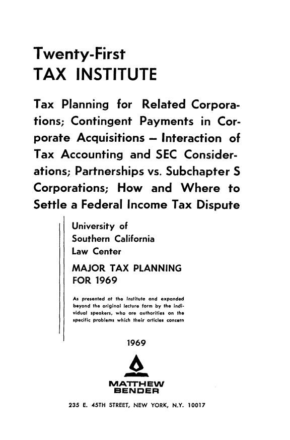 handle is hein.journals/majtxpl21 and id is 1 raw text is: 



Twenty-First

TAX INSTITUTE

Tax   Planning   for  Related   Corpora-
tions;  Contingent Payments in Cor-
porate   Acquisitions   - Interaction   of
Tax   Accounting and SEC Consider-
ations;  Partnerships  vs. Subchapter S
Corporations; How and Where to
Settle  a Federal  Income   Tax   Dispute

        University of
        Southern California
        Law Center
        MAJOR   TAX  PLANNING
        FOR  1969
        As presented at the Institute and expanded
        beyond the original lecture form by the indi-
        vidual speakers, who are authorities on the
        specific problems which their articles concern

                   1969

                   4
                MATrHEW
                BENDER
       235 E. 45TH STREET, NEW YORK, N.Y. 10017


