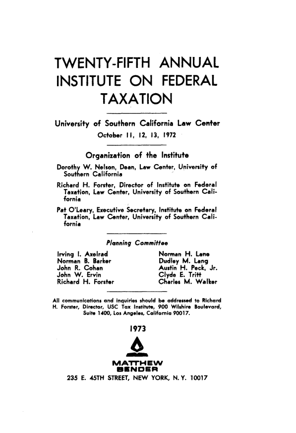 handle is hein.journals/majtxpl25 and id is 1 raw text is: 






TWENTY-FIFTH ANNUAL

INSTITUTE ON FEDERAL

              TAXATION


 University of Southern  California Law  Center
             October II, 12, 13, 1972

         Organization  of  the Institute
 Dorothy W. Nelson, Dean, Law Center, University of
   Southern California
 Richard H. Forster, Director of Institute on Federal
   Taxation, Law Center, University of Southern Cali-
   fornia
 Pat O'Leary, Executive Secretary, Institute on Federal
   Taxation, Law Center, University of Southern Cali-
   fornia

               Planning Committee
 Irving I. Axeirad            Norman  H. Lane
 Norman  B. Barker            Dudley M. Lang
 John R. Cohan                Austin H. Peck, Jr.
 John W.  Ervin               Clyde E. Tritt
 Richard H. Forster           Charles M. Walker

All communications and inquiries should be addressed to Richard
H. Forster, Director, USC Tax Institute, 900 Wilshire Boulevard,
         Suite 1400, Los Angeles, California 90017.

                      1973



                 MATrM EW
                 B*RNDER
    235 E. 45TH STREET, NEW YORK, N. Y. 10017



