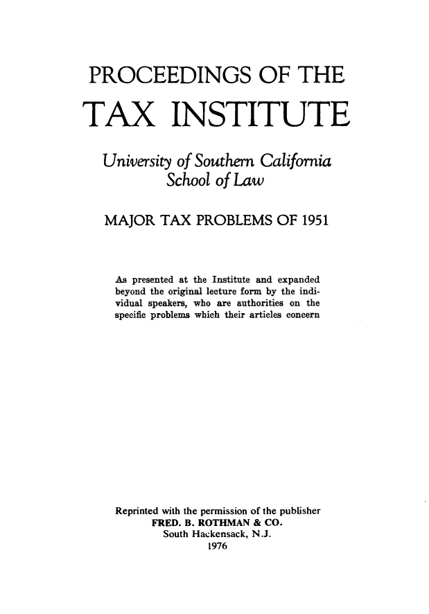 handle is hein.journals/majtxpl3 and id is 1 raw text is: 





PROCEEDINGS OF THE



TAX INSTITUTE


   University of Southern  Califomia
             School of Law


   MAJOR TAX PROBLEMS OF 1951




     As presented at the Institute and expanded
     beyond the original lecture form by the indi-
     vidual speakers, who are authorities on the
     specifie problems which their articles concern
















     Reprinted with the permission of the publisher
          FRED. B. ROTUMAN & CO.
            South Hackensack, N.J.
                   1976


