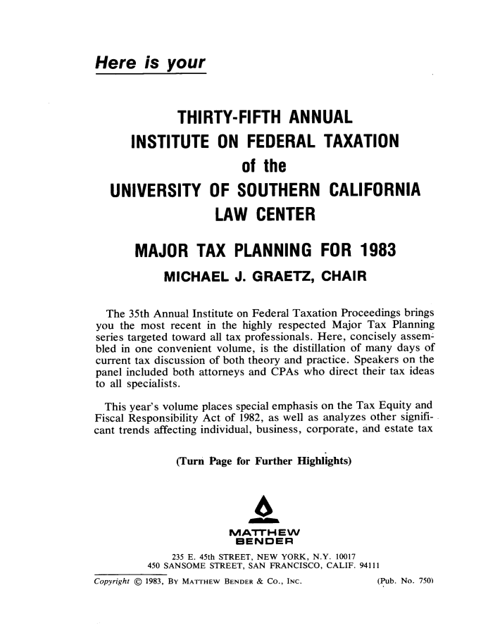 handle is hein.journals/majtxpl35 and id is 1 raw text is: 



Here is your



              THIRTY-FIFTH ANNUAL

      INSTITUTE ON FEDERAL TAXATION

                         of the

   UNIVERSITY OF SOUTHERN CALIFORNIA

                    LAW CENTER


       MAJOR TAX PLANNING FOR 1983

            MICHAEL J. GRAETZ, CHAIR


  The 35th Annual Institute on Federal Taxation Proceedings brings
you the most recent in the highly respected Major Tax Planning
series targeted toward all tax professionals. Here, concisely assem-
bled in one convenient volume, is the distillation of many days of
current tax discussion of both theory and practice. Speakers on the
panel included both attorneys and CPAs who direct their tax ideas
to all specialists.

  This year's volume places special emphasis on the Tax Equity and
Fiscal Responsibility Act of 1982, as well as analyzes other signifi-
cant trends affecting individual, business, corporate, and estate tax

              (Turn Page for Further Highlights)



                           4
                       IVIATFrH EW
                       BENDER
             235 E. 45th STREET, NEW YORK, N.Y. 10017
         450 SANSOME STREET, SAN FRANCISCO, CALIF. 94111
Copyright @ 1983, BY MATTHEw BENDER & CO., INC. (Pub. No. 750)


