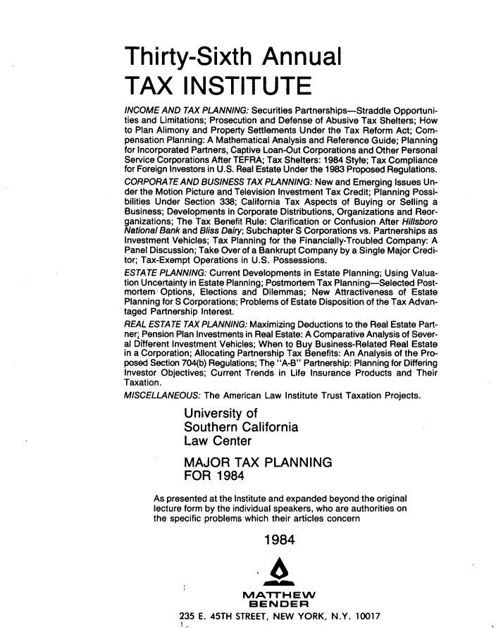 handle is hein.journals/majtxpl36 and id is 1 raw text is: 




Thirty-Sixth Annual


TAX INSTITUTE
INCOME  AND  TAX PLANNING: Securities Partnerships-Straddle Opportuni-
ties and Limitations; Prosecution and Defense of Abusive Tax Shelters; How
to Plan Alimony and Property Settlements Under the Tax Reform Act; Com-
pensation Planning: A Mathematical Analysis and Reference Guide; Planning
for Incorporated Partners, Captive Loan-Out Corporations and Other Personal
Service Corporations After TEFRA; Tax Shelters: 1984 Style; Tax Compliance
for Foreign Investors in U.S. Real Estate Under the 1983 Proposed Regulations.
CORPORATE   AND  BUSINESS TAX PLANNING:  New and Emerging Issues Un-
der the Motion Picture and Television Investment Tax Credit; Planning Possi-
bilities Under Section 338; California Tax Aspects of Buying or Selling a
Business; Developments in Corporate Distributions, Organizations and Reor-
ganizations; The Tax Benefit Rule: Clarification or Confusion After Hillsboro
National Bank and Bliss Dairy; Subchapter S Corporations vs. Partnerships as
Investment Vehicles; Tax Planning for the Financially-Troubled Company: A
Panel Discussion; Take Over of a Bankrupt Company by a Single Major Credi-
tor; Tax-Exempt Operations in U.S. Possessions.
ESTATE  PLANNING: Current Developments in Estate Planning; Using Valua-
tion Uncertainty in Estate Planning; Postmortem Tax Planning-Selected Post-
mortem  Options, Elections and Dilemmas; New Attractiveness of Estate
Planning for S Corporations; Problems of Estate Disposition of the Tax Advan-
taged Partnership Interest.
REAL ESTATE  TAX PLANNING: Maximizing Deductions to the Real Estate Part-
ner Pension Plan Investments in Real Estate: A Comparative Analysis of Sever-
al Different Investment Vehicles; When to Buy Business-Related Real Estate
in a Corporation; Allocating Partnership Tax Benefits: An Analysis of the Pro-
posed Section 704(b) Regulations; The A-B Partnership: Planning for Differing
Investor Objectives; Current Trends in Life Insurance Products and Their
Taxation.
MISCELLANEOUS:   The American Law Institute Trust Taxation Projects.

             University   of
             Southern California
             Law   Center

             MAJOR TAX PLANNING
             FOR 1984

      As presented at the Institute and expanded beyond the original
      lecture form by the individual speakers, who are authorities on
      the specific problems which their articles concern

                              1984




                         MATI-EVV
                           BENDER
            235 E. 45TH STREET, NEW  YORK,  N.Y. 10017


