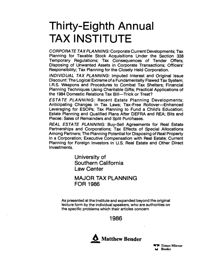 handle is hein.journals/majtxpl38 and id is 1 raw text is: 



Thirty-Eighth Annual

TAX INSTITUTE

CORPORATE TAX   PLANNING:  Corporate Current Developments; Tax
Planning for Taxable Stock Acquisitions Under the Section 338
Temporary  Regulations; Tax Consequences  of  Tender  Offers;
Disposing of Unwanted Assets in Corporate Transactions; Officers'
Responsibility; Tax Planning for the Closely Held Corporation.
INDIVIDUAL  TAX PLANNING:   Imputed Interest and Original Issue
Discount: The Logical Extreme of a Fundamentally Flawed Tax System;
I.R.S. Weapons and Procedures to Combat Tax Shelters; Financial
Planning Techniques Using Charitable Gifts; Practical Applications of
the 1984 Domestic Relations Tax Bill-Trick or Treat?
ESTA  TE PLANNING:   Recent  Estate Planning Developments;
Anticipating Changes in Tax Laws; Tax-Free Rollover-Enhanced
Leveraging for ESOPs; Tax Planning to Fund a Child's Education;
Estate Planning and Qualified Plans After DEFRA and REA; Bits and
Pieces: Sales of Remainders and Split Purchases.
REAL  ESTATE  PLANNING:   Buy-Sell Agreements for Real Estate
Partnerships and Corporations; Tax Effects of Special Allocations
Among  Partners; The Planning Potential for Disposing of Real Property
in a Corporation; Executive Compensation with Real Estate; Current
Planning for Foreign Investors in U.S. Real Estate and Other Direct
Investments.

           University  of
           Southern   California
           Law   Center

           MAJOR TAX PLANNING
           FOR   1986


      As presented at the Institute and expanded beyond the original
      lecture form by the individual speakers, who are authorities on
      the specific problems which their articles concern

                           1986



                   46Matthew Bender
                                              W  Times Mirror
                                              U  Books


