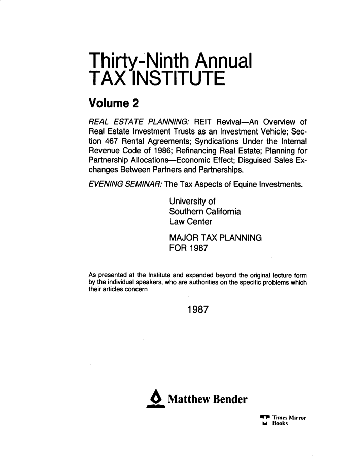 handle is hein.journals/majtxpl3939 and id is 1 raw text is: 





Thirty-Ninth Annual

TAX INSTITUTE

Volume 2

REAL  ESTATE   PLANNING:  REIT  Revival-An Overview of
Real Estate Investment Trusts as an Investment Vehicle; Sec-
tion 467 Rental Agreements; Syndications Under the Internal
Revenue Code  of 1986; Refinancing Real Estate; Planning for
Partnership Allocations-Economic Effect; Disguised Sales Ex-
changes Between Partners and Partnerships.
EVENING  SEMINAR:  The Tax Aspects of Equine Investments.

                    University of
                    Southern California
                    Law Center
                    MAJOR   TAX PLANNING
                    FOR  1987


As presented at the Institute and expanded beyond the original lecture form
by the individual speakers, who are authorities on the specific problems which
their articles concern

                        1987








               46   Matthew Bender

                                          WW Times Mirror
                                          Ud Books


