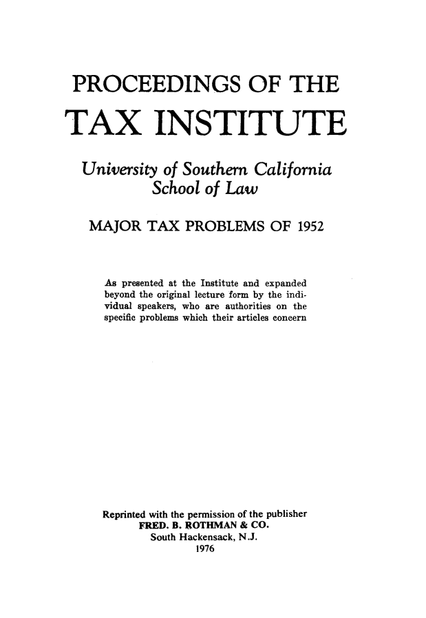 handle is hein.journals/majtxpl4 and id is 1 raw text is: 






PROCEEDINGS OF THE



TAX INSTITUTE



   University  of Southern  California

             School  of Law


    MAJOR   TAX   PROBLEMS OF 1952




      As presented at the Institute and expanded
      beyond the original lecture form by the indi-
      vidual speakers, who are authorities on the
      specific problems which their articles concern

















      Reprinted with the permission of the publisher
           FRED. B. ROTHMAN & CO.
             South Hackensack, N.J.
                   1976


