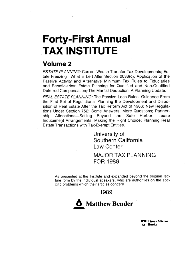 handle is hein.journals/majtxpl4141 and id is 1 raw text is: 







Forty-First Annual

TAX INSTITUTE

Volume 2
ESTATE  PLANNING: Current Wealth Transfer Tax Developments; Es-
tate Freezing-What is Left After Section 2036(c); Application of the
Passive Activity and Alternative Minimum Tax Rules to Fiduciaries
and Beneficiaries; Estate Planning for Qualified and Non-Qualified
Deferred Compensation; The Marital Deduction: A Planning Update.
REAL ESTATE  PLANNING: The Passive Loss Rules: Guidance From
the First Set of Regulations; Planning the Development and Dispo-
sition of Real Estate After the Tax Reform Act of 1986; New Regula-
tions Under Section 752: Some Answers, More Questions; Partner-
ship  Allocations-Sailing Beyond the  Safe  Harbor;  Lease
Inducement Arrangements: Making the Right Choice; Planning Real
Estate Transactions with Tax-Exempt Entities.

                       University  of
                       Southern California
                       Law   Center

                       MAJOR TAX PLANNING
                       FOR   1989


      As presented at the Institute and expanded beyond the original lec-
      ture form by the individual speakers, who are authorities on the spe-
      cific problems which their articles concern

                          1989

               46Matthew Bender


WP Times Mirror
hd Books


