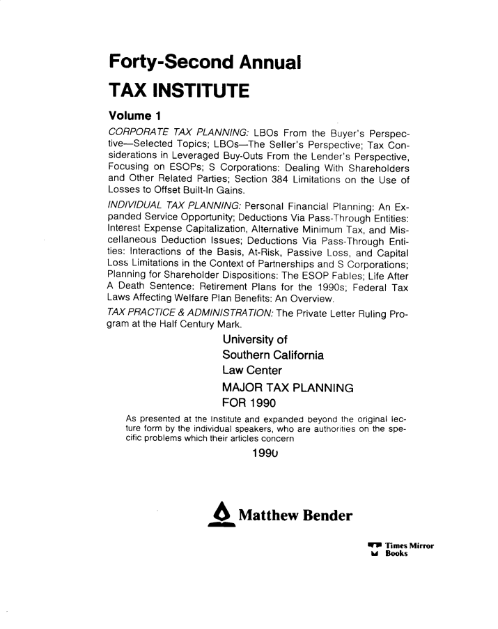 handle is hein.journals/majtxpl42 and id is 1 raw text is: 




Forty-Second Annual

TAX INSTITUTE

Volume 1
CORPORATE TAX PLANNING: LBOs From the Buyer's Perspec-
tive-Selected Topics; LBOs-The  Seller's Perspective; Tax Con-
siderations in Leveraged Buy-Outs From the Lender's Perspective,
Focusing on ESOPs;  S Corporations: Dealing With Shareholders
and Other Related Parties; Section 384 Limitations on the Use of
Losses to Offset Built-In Gains.
INDIVIDUAL  TAX PLANNING:  Personal Financial Planning: An Ex-
panded  Service Opportunity; Deductions Via Pass-Through Entities:
Interest Expense Capitalization, Alternative Minimum Tax, and Mis-
cellaneous Deduction Issues; Deductions Via Pass-Through Enti-
ties: Interactions of the Basis, At-Risk, Passive Loss, and Capital
Loss Limitations in the Context of Partnerships and S Corporations;
Planning for Shareholder Dispositions: The ESOP Fables; Life After
A Death Sentence: Retirement Plans for the 1990s; Federal Tax
Laws Affecting Welfare Plan Benefits: An Overview.
TAX PRACTICE  & ADMINISTRATION:  The Private Letter Ruling Pro-
gram at the Half Century Mark.
                       University of
                       Southern  California
                       Law Center
                       MAJOR   TAX   PLANNING
                       FOR  1990
    As presented at the Institute and expanded beyond the original lec-
    ture form by the individual speakers, who are authorities on the spe-
    cific problems which their articles concern
                             1990





                          Matthew Bender


WI Times Mirror
h   Books


