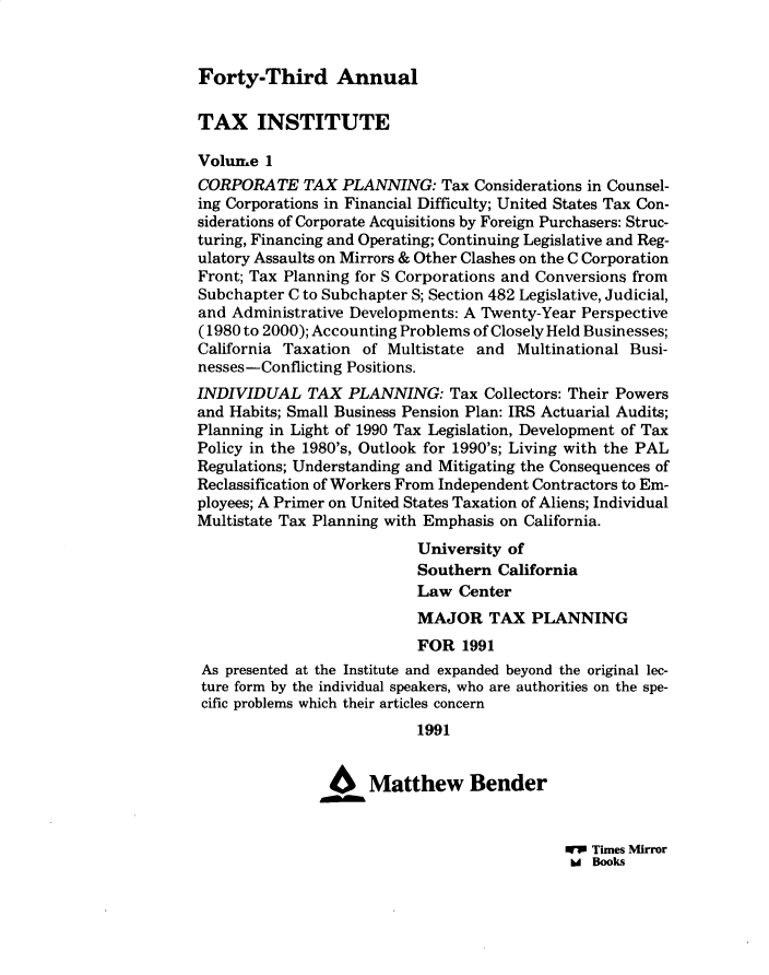handle is hein.journals/majtxpl43 and id is 1 raw text is: 


Forty-Third Annual


TAX INSTITUTE

Volume  1
CORPORATE TAX PLANNING: Tax Considerations in Counsel-
ing Corporations in Financial Difficulty; United States Tax Con-
siderations of Corporate Acquisitions by Foreign Purchasers: Struc-
turing, Financing and Operating; Continuing Legislative and Reg-
ulatory Assaults on Mirrors & Other Clashes on the C Corporation
Front; Tax Planning for S Corporations and Conversions from
Subchapter C to Subchapter S; Section 482 Legislative, Judicial,
and Administrative Developments: A Twenty-Year Perspective
(1980 to 2000); Accounting Problems of Closely Held Businesses;
California Taxation of Multistate and  Multinational Busi-
nesses-Conflicting Positions.
INDIVIDUAL TAX PLANNING: Tax Collectors: Their Powers
and Habits; Small Business Pension Plan: IRS Actuarial Audits;
Planning in Light of 1990 Tax Legislation, Development of Tax
Policy in the 1980's, Outlook for 1990's; Living with the PAL
Regulations; Understanding and Mitigating the Consequences of
Reclassification of Workers From Independent Contractors to Em-
ployees; A Primer on United States Taxation of Aliens; Individual
Multistate Tax Planning with Emphasis on California.
                           University of
                           Southern  California
                           Law  Center
                           MAJOR TAX PLANNING
                           FOR  1991
 As presented at the Institute and expanded beyond the original lec-
 ture form by the individual speakers, who are authorities on the spe-
 cific problems which their articles concern
                           1991


                6 Matthew Bender


WV Times Mirror
hd Books


