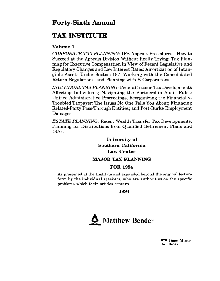 handle is hein.journals/majtxpl46 and id is 1 raw text is: 



Forty-Sixth Annual


TAX INSTITUTE

Volume  1
CORPORATE TAX PLANNING: IRS Appeals Procedures-How to
Succeed at the Appeals Division Without Really Trying; Tax Plan-
ning for Executive Compensation in View of Recent Legislative and
Regulatory Changes and Low Interest Rates; Amortization of Intan-
gible Assets Under Section 197; Working with the Consolidated
Return Regulations; and Planning with S Corporations.
INDIVIDUAL   TAX PLANNING:  Federal Income Tax Developments
Affecting Individuals; Navigating the Partnership Audit Rules:
Unified Administrative Proceedings; Reorganizing the Financially-
Troubled Taxpayer: The Issues No One Tells You About; Financing
Related-Party Pass-Through Entities; and Post-Burke Employment
Damages.
ESTATE  PLANNING:   Recent Wealth Transfer Tax Developments;
Planning for Distributions from Qualified Retirement Plans and
IRAs.
                      University of
                   Southern  California
                       Law  Center
                 MAJOR   TAX  PLANNING
                        FOR  1994
  As presented at the Institute and expanded beyond the original lecture
  form by the individual speakers, who are authorities on the specific
  problems which their articles concern
                            1994





                46Matthew Bender


W7 Times Mirror
hd Books


