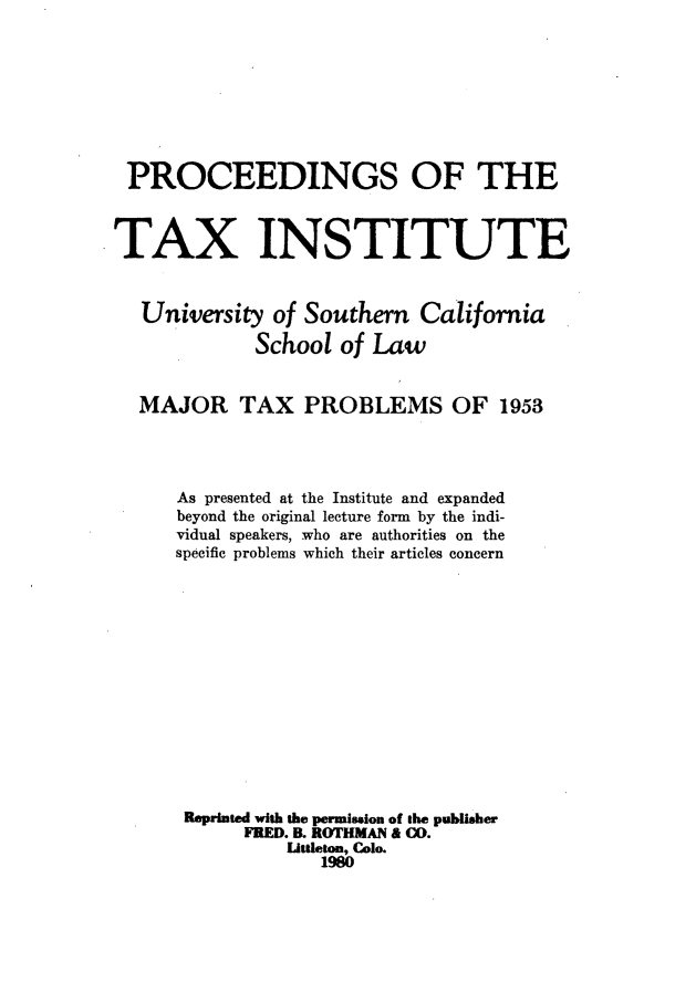 handle is hein.journals/majtxpl5 and id is 1 raw text is: 








PROCEEDINGS OF THE



TAX INSTITUTE



   University  of Southern  California

             School  of Law


  MAJOR TAX PROBLEMS OF 1953




      As presented at the Institute and expanded
      beyond the original lecture form by the indi-
      vidual speakers, who are authorities on the
      specific problems which their articles concern














      Reprinted with the permisslon of the publisher
            FRED. B. ROTHMAN & CO.
                Liuttleton, Col.
                   1980


