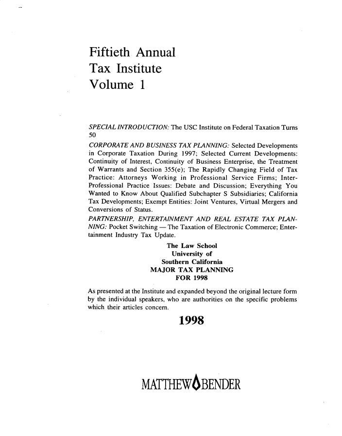handle is hein.journals/majtxpl50 and id is 1 raw text is: 





Fiftieth Annual

Tax Institute

Volume 1




SPECIAL  INTRODUCTION:  The USC Institute on Federal Taxation Turns
50
CORPORATE   AND  BUSINESS  TAX PLANNING:  Selected Developments
in Corporate Taxation During 1997; Selected Current Developments:
Continuity of Interest, Continuity of Business Enterprise, the Treatment
of Warrants and Section 355(e); The Rapidly Changing Field of Tax
Practice: Attorneys Working in Professional Service Firms; Inter-
Professional Practice Issues: Debate and Discussion; Everything You
Wanted to Know About Qualified Subchapter S Subsidiaries; California
Tax Developments; Exempt Entities: Joint Ventures, Virtual Mergers and
Conversions of Status.
PARTNERSHIP,   ENTERTAINMENT   AND   REAL  ESTATE  TAX PLAN-
NING: Pocket Switching - The Taxation of Electronic Commerce; Enter-
tainment Industry Tax Update.
                       The Law  School
                       University of
                       Southern California
                  MAJOR   TAX  PLANNING
                          FOR  1998

As presented at the Institute and expanded beyond the original lecture form
by the individual speakers, who are authorities on the specific problems
which their articles concern.

                           1998








                MATTHEWBENDER


