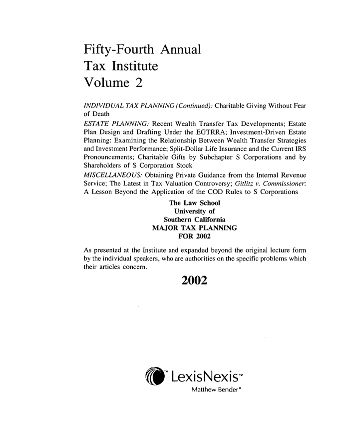 handle is hein.journals/majtxpl5454 and id is 1 raw text is: 





Fifty-Fourth Annual

Tax Institute

Volume 2


INDIVIDUAL  TAX PLANNING   (Continued): Charitable Giving Without Fear
of Death
ESTATE  PLANNING:   Recent Wealth Transfer Tax Developments; Estate
Plan Design and Drafting Under the EGTRRA; Investment-Driven Estate
Planning: Examining the Relationship Between Wealth Transfer Strategies
and Investment Performance; Split-Dollar Life Insurance and the Current IRS
Pronouncements; Charitable Gifts by Subchapter S Corporations and by
Shareholders of S Corporation Stock
MISCELLANEOUS: Obtaining  Private Guidance from the Internal Revenue
Service; The Latest in Tax Valuation Controversy; Gitlitz v. Commissioner
A Lesson Beyond the Application of the COD Rules to S Corporations
                         The Law School
                         University of
                       Southern California
                    MAJOR   TAX  PLANNING
                           FOR  2002

As presented at the Institute and expanded beyond the original lecture form
by the individual speakers, who are authorities on the specific problems which
their articles concern.

                            2002












                         LexisNexis-
                               Matthew Bender*


