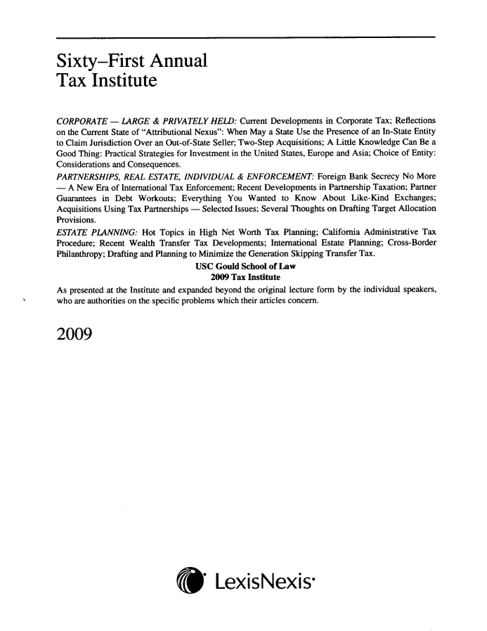 handle is hein.journals/majtxpl61 and id is 1 raw text is: 





Sixty-First Annual

Tax Institute



CORPORATE - LARGE & PRIVATELY HELD: Current Developments in Corporate Tax; Reflections
on the Current State of Attributional Nexus: When May a State Use the Presence of an In-State Entity
to Claim Jurisdiction Over an Out-of-State Seller; Two-Step Acquisitions; A Little Knowledge Can Be a
Good Thing: Practical Strategies for Investment in the United States, Europe and Asia; Choice of Entity:
Considerations and Consequences.
PARTNERSHIPS,   REAL ESTATE,  INDIVIDUAL  &  ENFORCEMENT: Foreign Bank Secrecy   No More
-  A New Era of International Tax Enforcement; Recent Developments in Partnership Taxation; Partner
Guarantees in Debt Workouts; Everything You  Wanted  to Know  About  Like-Kind Exchanges;
Acquisitions Using Tax Partnerships - Selected Issues; Several Thoughts on Drafting Target Allocation
Provisions.
ESTATE  PLANNING:   Hot Topics in High Net Worth Tax Planning; California Administrative Tax
Procedure; Recent Wealth Transfer Tax Developments; International Estate Planning; Cross-Border
Philanthropy; Drafting and Planning to Minimize the Generation Skipping Transfer Tax.
                                 USC Gould School of Law
                                    2009 Tax Institute
As presented at the Institute and expanded beyond the original lecture form by the individual speakers,
who are authorities on the specific problems which their articles concern.



2009


* LexisNexis-


