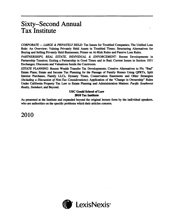 handle is hein.journals/majtxpl62 and id is 1 raw text is: 





Sixty-Second Annual

Tax Institute



CORPORATE - LARGE & PRIVATELY HELD: Tax Issues for Troubled Companies; The Unified   Loss
Rule: An Overview; Valuing Privately Held Assets in Troubled Times; Structuring Alternatives for
Buying and Selling Privately Held Businesses; Primer on At-Risk Rules and Passive Loss Rules.
PARTNERSHIPS, REAL ESTATE, INDIVIDUAL & ENFORCEMENT Recent Developments in
Partnership Taxation; Exiting a Partnership in Good Times and in Bad; Current Issues in Section 1031
Exchanges; Discounts and Valuations Inside the Courtroom.
ESTATE  PLANNING:   Recent Wealth Transfer Tax Developments; Creative Alternatives to Fix Bad
Estate Plans; Estate and Income Tax Planning for the Passage of Family Homes Using QPRTs, Split
Interest Purchases, Family LLCs, Dynasty Trists, Conservation Easements and Other Strategies
(Inchuding a Discussion of Non-Tax Considerations); Application of the Change in Ownership Rules
Under California Property Tax Law to Estate Planning and Administration Matters: Pacific Southwest
Reaky, Steinhart, and Beyond.
                                USC  Gould School of Law
                                    2010 Tax Institute
As presented at the Institute and expanded beyond the original lecture form by the individual speakers,
who are authorities on the specific problems which their articles concern.


2010


* LexisNexis-


