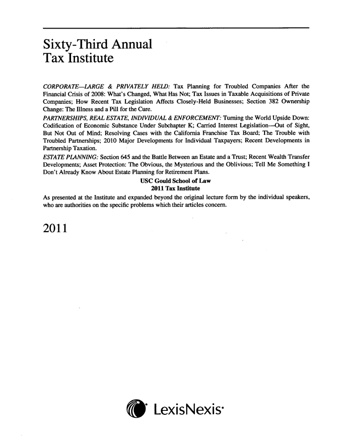 handle is hein.journals/majtxpl63 and id is 1 raw text is: 





Sixty-Third Annual

Tax Institute



CORPORATE-LARGE & PRIVATELY HELD: Tax Planning for Troubled Companies After the
Financial Crisis of 2008: What's Changed, What Has Not; Tax Issues in Taxable Acquisitions of Private
Companies; How  Recent Tax Legislation Affects Closely-Held Businesses; Section 382 Ownership
Change: The Illness and a Pill for the Cure.
PARTNERSHIPS,  REAL ESTATE,  INDIVIDUAL  & ENFORCEMENT:   Turning the World Upside Down:
Codification of Economic Substance Under Subchapter K; Carried Interest Legislation-Out of Sight,
But Not Out of Mind; Resolving Cases with the California Franchise Tax Board; The Trouble with
Troubled Partnerships; 2010 Major Developments for Individual Taxpayers; Recent Developments in
Partnership Taxation.
ESTATE PLANNING:   Section 645 and the Battle Between an Estate and a Trust; Recent Wealth Transfer
Developments; Asset Protection: The Obvious, the Mysterious and the Oblivious; Tell Me Something I
Don't Already Know About Estate Planning for Retirement Plans.
                                USC Gould School of Law
                                   2011 Tax Institute
As presented at the Institute and expanded beyond the original lecture form by the individual speakers,
who are authorities on the specific problems which their articles concern.



2011


*s LexisNexis-


