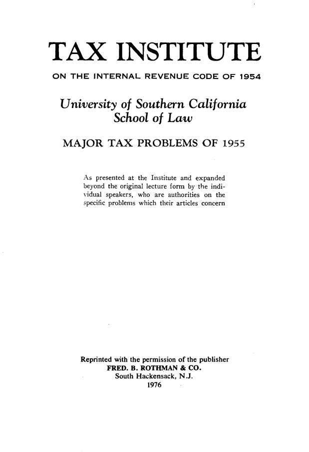 handle is hein.journals/majtxpl7 and id is 1 raw text is: 





TAX INSTITUTE

ON   THE  INTERNAL   REVENUE   CODE  OF  1954


   University   of Southern   California

              School  of  Law


   MAJOR TAX PROBLEMS OF 1955



        As presented at the Institute and expanded
        beyond the original lecture form by the indi-
        vidual speakers, who are authorities on the
        specific problems which their articles concern


















        Reprinted with the permission of the publisher
             FRED. B. ROTHMAN & CO.
             South Hackensack, N.J.
                     1976


