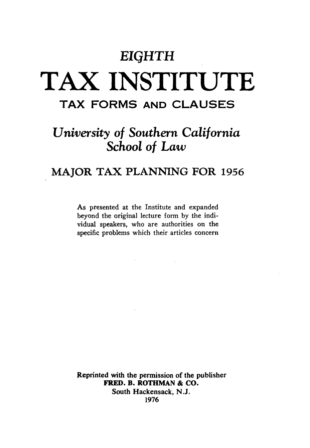handle is hein.journals/majtxpl8 and id is 1 raw text is: 





                EIGHTH


TAX INSTITUTE

    TAX   FORMS AND CLAUSES


    University of Southern   California
              School  of Law


  MAJOR TAX PLANNING FOR 1956



        As presented at the Institute and expanded
        beyond the original lecture form by the indi-
        vidual speakers, who are authorities on the
        specific problems which their articles concern
















        Reprinted with the permission of the publisher
             FRED. B. ROTHMAN & CO.
               South Hackensack, N.J.
                     1976


