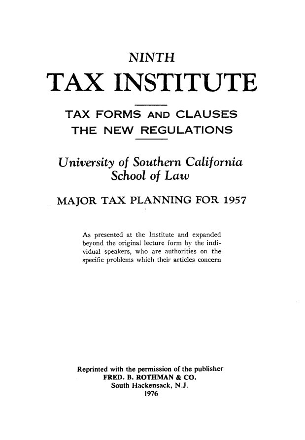 handle is hein.journals/majtxpl9 and id is 1 raw text is: 





                 NINTH


TAX INSTITUTE


    TAX   FORMS AND CLAUSES

    THE NEW REGULATIONS



  University   of Southern  California
             School  of Law


  MAJOR TAX PLANNING FOR 1957



       As presented at the Institute and expanded
       beyond the original lecture form by the indi-
       vidual speakers, who are authorities on the
       specific problems which their articles concern












       Reprinted with the permission of the publisher
           FRED. B. ROTHMAN & CO.
             South Hackensack, N.J.
                    1976


