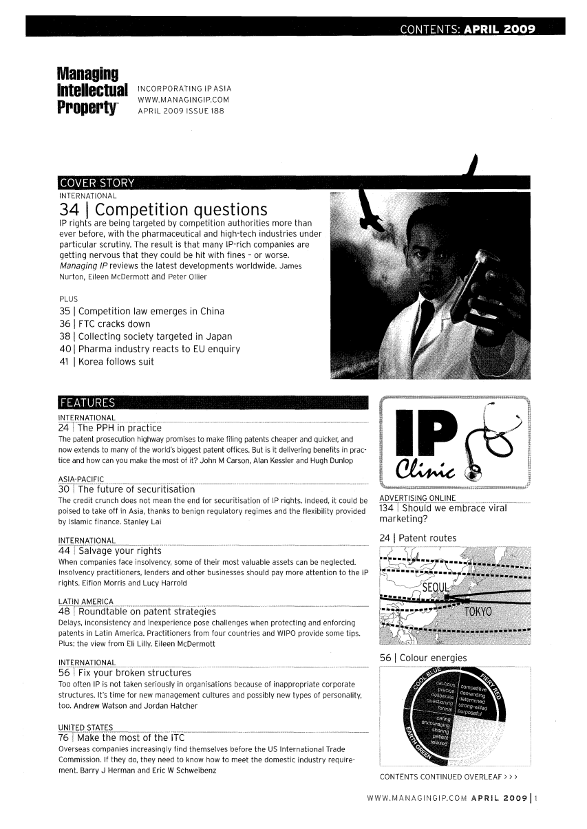 handle is hein.journals/manintpr188 and id is 1 raw text is: COTNS0PI 2009

INCORPORATING IPASIA
WWW.MANAGINGIP.COM
APRIL 2009 ISSUE 188

IN I I-NAI IUNAL
341 Competition questions
IP rights are being targeted by competition authorities more than
ever before, with the pharmaceutical and high-tech industries under
particular scrutiny. The result is that many IP-rich companies are
getting nervous that they could be hit with fines - or worse.
Managing IP reviews the latest developments worldwide. James
Nurton, Eileen McDermott and Peter Oilier
PLUS
35  Competition law emerges in China
361 FTC cracks down
38  Collecting society targeted in Japan
401 Pharma industry reacts to EU enquiry
41 1 Korea follows suit
INTERNATIONAL
247 The OPH i n p r actfi ce-___  --------
The patent prosecution highway promises to make filing patents cheaper and quicker, and
now extends to many of the world's biggest patent offices. But is it delivering benefits in prac-
tice and how can you make the most of it? John M Carson, Alan Kessler and Hugh Dunlop
ASIA-PACIFIC
30-  The - f uure - of -secu r-itis a'ti, o n --   ------------
The credit crunch does not mean the end for securitisation of IP rights. Indeed, it could be
poised to take off in Asia, thanks to benign regulatory regimes and the flexibility provided
by Islamic finance. Stanley Lai
INTERNATIONAL
44   Salvage your rights
When companies face insolvency, some of their most valuable assets can be neglected.
Insolvency practitioners, lenders and other businesses should pay more attention to the IP
rights. Eifion Morris and Lucy Harrold
LATIN AMERICA
48   Roundtable on patent strategies
Delays, inconsistency and inexperience pose challenges when protecting and enforcing
patents in Latin America. Practitioners from four countries and WIPO provide some tips.
Plus: the view from Eli Lilly. Eileen McDermott
INTERNATIONAL
56   Fix your broken structures
Too often IP is not taken seriously in organisations because of inappropriate corporate
structures. It's time for new management cultures and possibly new types of personality,
too. Andrew Watson and Jordan Hatcher
UNITED STATES
76   Make  hemost -of-the ITC
Overseas companies increasingly find themselves before the US International Trade
Commission. If they do, they need to know how to meet the domestic industry require-
ment. Barry J Herman and Eric W Schweibenz

HP
ADVERTISING ONLINE
134 Should we embrace viral
marketing?
24 1 Patent routes
*    ...    .. OY
SIf m m ll... ........   ................... . ...

56 I Colour energies

CONTENTS CONTINUED OVERLEAF > > >

WWW.MANAGINGIP.COM APRIL 200911

Managing
Intellectual
Property


