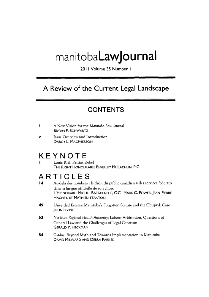 handle is hein.journals/manitob35 and id is 1 raw text is: ï»¿manitobaLawjournal
2011 Volume 35 Number I
A Review of the Current Legal Landscape
CONTENTS
i      A New Vision for the Manitoba Law Journal
BRYAN P. SCHWARTZ
v      Issue Overview and Introduction
DARCY L. MACPHERSON
KEYNOTE
I      Louis Riel: Patriot Rebel
THE RIGHT HONOURABLE BEVERLEY MCLACHLIN, P.C.
ARTICLES
I 4    Au-dela des nombres : le droit du public canadien & des services federaux
dans la langue officielle de son choix
L'HONORABLE MICHEL BASTARACHE, C.C., MARK C. POWER, JEAN-PIERRE
HACHEY, ET MATHIEU STANTON
49     Unsettled Estates: Manitoba's Forgotten Statute and the Chupryk Case
JOHN IRVINE
63     Nor-Man Regional Health Authority: Labour Arbitration, Questions of
General Law and the Challenges of Legal Centrism
GERALD P. HECKMAN
84     Gladue: Beyond Myth and Towards Implementation in Manitoba
DAVID MILWARD AND DEBRA PARKES


