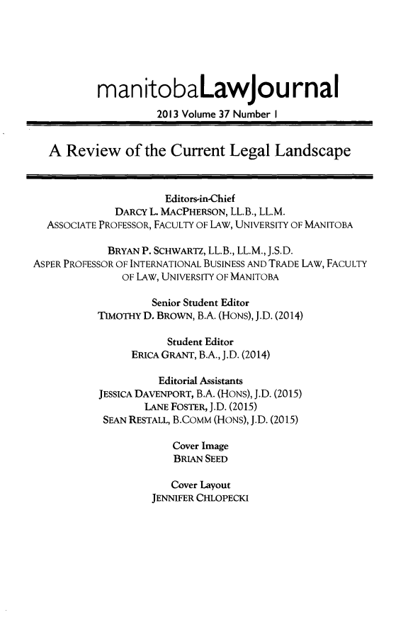 handle is hein.journals/manitob37 and id is 1 raw text is: 





          man itobaLawJou rnal
                    2013 Volume 37 Number I


  A Review of the Current Legal Landscape


                     Editors-in-Chief
             DARCY L MACPHERSON, LL.B., LL.M.
  ASSOCIATE PROFESSOR, FACULTY OF LAW, UNIVERSITY OF MANITOBA

            BRYAN P. SCHWARTZ, LL.B., LL.M., J.S.D.
ASPER PROFESSOR OF INTERNATIONAL BUSINESS AND TRADE LAW, FACULTY
              OF LAW, UNIVERSITY OF MANITOBA

                   Senior Student Editor
          TIMOTHY D. BROWN, B.A. (HONS), J.D. (2014)

                      Student Editor
                ERICA GRANT, B.A., J.D. (2014)

                    Editorial Assistants
           JESSICA DAVENPORT, B.A. (HONS), J.D. (2015)
                  LANE FOSTER, J.D. (2015)
           SEAN RESTALL, B.CoMM (HONS), J.D. (2015)

                       Cover Image
                       BRIAN SEED

                       Cover Layout
                   JENNIFER CHLOPECKI


