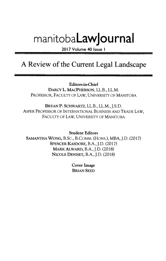 handle is hein.journals/manitob40 and id is 1 raw text is: 







     manitobaLawjournal

               2017 Volume 40 Issue I


A  Review   of the Current  Legal  Landscape



                  Editors-in-Chief
          DARCY L. MACPHERSON, LL.B., LL.M.
    PROFESSOR, FACULTY OF lAW, UNIVERSITY OF MANITOBA

         BRYAN P. SCHWARTZ, LL.B., LL.M., J.S.D.
 ASPER PROFESSOR OF INTERNATIONAL BUSINESS AND TRADE lAW,
        FACULTY OF LAW, UNIVERSITY OF MANITOBA


                  Student Editors
  SAMANTHA WONG, B.Sc., B.COMM. (HONs.), MBA, J.D. (2017)
           SPENCER KASDORF, B.A., J.D. (2017)
           MARK  ALWARD, B.A., J.D. (2018)
           NICOLE DENISET, B.A., J.D. (2018)

                   Cover Image
                   BRIAN SEED


