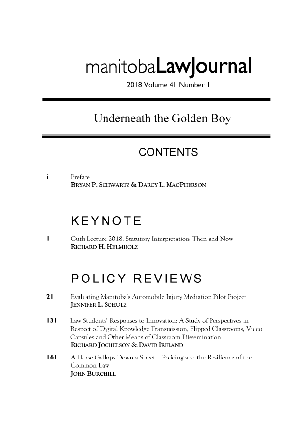 handle is hein.journals/manitob41 and id is 1 raw text is: 








          manitobaLawjournal

                     2018 Volume 41 Number I




            Underneath the Golden Boy




                        CONTENTS


i     Preface
      BRYAN P. SCHWARTZ & DARCY L. MACPHERSON




      KEYNOTE

I     Guth Lecture 2018: Statutory Interpretation- Then and Now
      RICHARD H. HELMHOLZ




      POLICY REVIEWS

2 I   Evaluating Manitoba's Automobile Injury Mediation Pilot Project
      JENNIFER L. SCHULZ

I 3 I Law Students' Responses to Innovation: A Study of Perspectives in
      Respect of Digital Knowledge Transmission, Flipped Classrooms, Video
      Capsules and Other Means of Classroom Dissemination
      RICHARD JOCHELSON & DAVID IRELAND
I 6 I A Horse Gallops Down a Street... Policing and the Resilience of the
      Common Law
      JOHN BURCHILL



