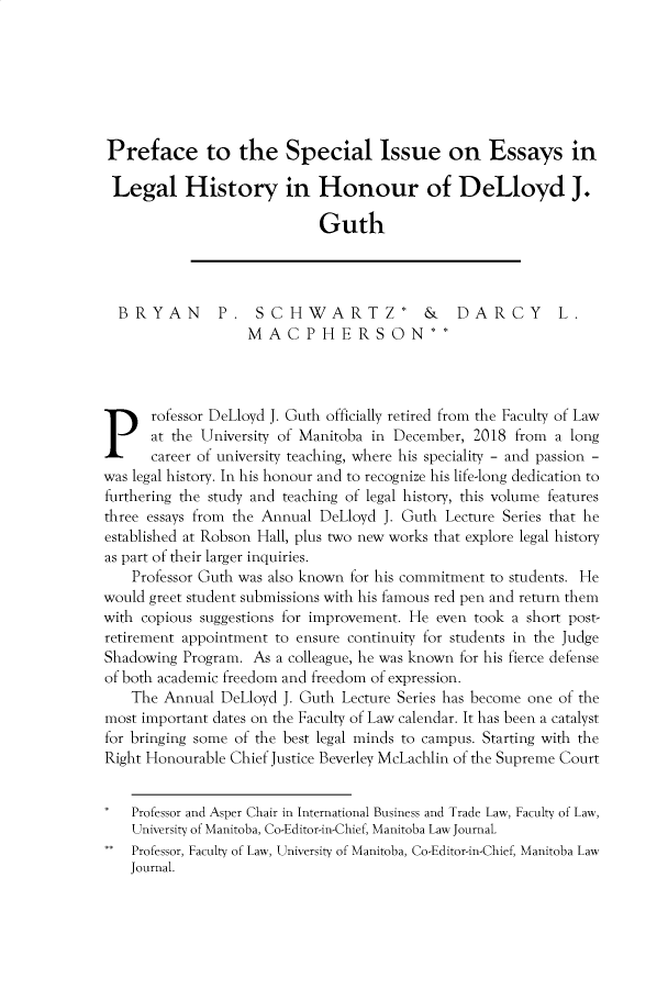 handle is hein.journals/manitob43 and id is 1 raw text is: 







Preface to the Special Issue on Essays in

Legal History in Honour of DeLloyd J.

                            Guth




  BRYAN        P.   SCHWARTZ*             &    DARCY        L.
                   MA   C  P H E  RS  ON**


Professor DeLloyd J. Guth officially retired from the Faculty of Law


      at the University of Manitoba in December, 2018 from a long
      career of university teaching, where his speciality - and passion -
was legal history. In his honour and to recognize his life-long dedication to
furthering the study and teaching of legal history, this volume features
three essays from the Annual DeLloyd J. Guth Lecture Series that he
established at Robson Hall, plus two new works that explore legal history
as part of their larger inquiries.
    Professor Guth was also known for his commitment to students. He
would greet student submissions with his famous red pen and return them
with copious suggestions for improvement. He even took a short post-
retirement appointment to ensure continuity for students in the Judge
Shadowing Program.  As a colleague, he was known for his fierce defense
of both academic freedom and freedom of expression.
    The Annual DeLloyd  J. Guth Lecture Series has become one of the
most important dates on the Faculty of Law calendar. It has been a catalyst
for bringing some of the best legal minds to campus. Starting with the
Right Honourable Chief Justice Beverley McLachlin of the Supreme Court


*Professor and Asper Chair in International Business and Trade Law, Faculty of Law,
    University of Manitoba, Co-Editor-in-Chief, Manitoba Law Journal.
    Professor, Faculty of Law, University of Manitoba, Co-Editor-in-Chief, Manitoba Law
    Journal.



