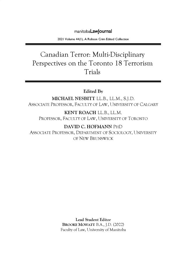 handle is hein.journals/manitob44 and id is 1 raw text is: manitobaLawjournal
2021 Volume 44(1), A Robson Crim Edited Collection
Canadian Terror: Multi-Disciplinary
Perspectives on the Toronto 18 Terrorism
Trials
Edited By
MICHAEL NESBITT LL.B., LL.M., S.J.D.
ASSOCIATE PROFESSOR, FACULTY OF LAW, UNIVERSITY OF CALGARY
KENT ROACH LL.B., LL.M.
PROFESSOR, FACULTY OF LAW, UNIVERSITY OF TORONTO
DAVID C. HOFMANN PHD
ASSOCIATE PROFESSOR, DEPARTMENT OF SOCIOLOGY, UNIVERSITY
OF NEW BRUNSWICK
Lead Student Editor
BROOKE MOWATT B.A., J.D. (2022)
Faculty of Law, University of Manitoba


