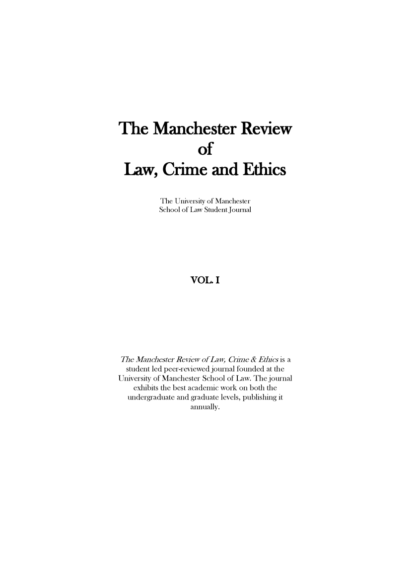 handle is hein.journals/manrvlce1 and id is 1 raw text is: 













The Manchester Review

                   of

 Law, Crime and Ethics


          The University of Manchester
          School of Law Student Journal







                 VOL. I








 The Manchester Reew of Law, Cime & Ebics is a
 student led peer-reviewed journal founded at the
University of Manchester School of Law. The journal
    exhibits the best academic work on both the
  undergraduate and graduate levels, publishing it
                 annually.


