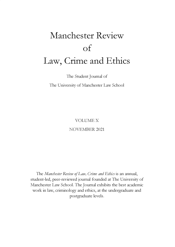 handle is hein.journals/manrvlce10 and id is 1 raw text is: Manchester Review
of
Law, Crime and Ethics

The Student Journal of
The University of Manchester Law School
VOLUME X
NOVEMBER 2021
The Manchester Review of Law, Crime and Ethics is an annual,
student-led, peer-reviewed journal founded at The University of
Manchester Law School. The Journal exhibits the best academic
work in law, criminology and ethics, at the undergraduate and
postgraduate levels.


