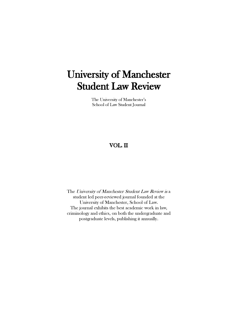 handle is hein.journals/manrvlce2 and id is 1 raw text is: 













University of Manchester

    Student Law Review

          The University of Manchester's
          School of Law Student Journal







                  VOL II








The University of Manchester Student Law Revew is a
   student led peer-reviewed journal founded at the
     University of Manchester, School of Law.
 The journal exhibits the best academic work in law,
 criminology and ethics, on both the undergraduate and
     postgraduate levels, publishing it annually.



