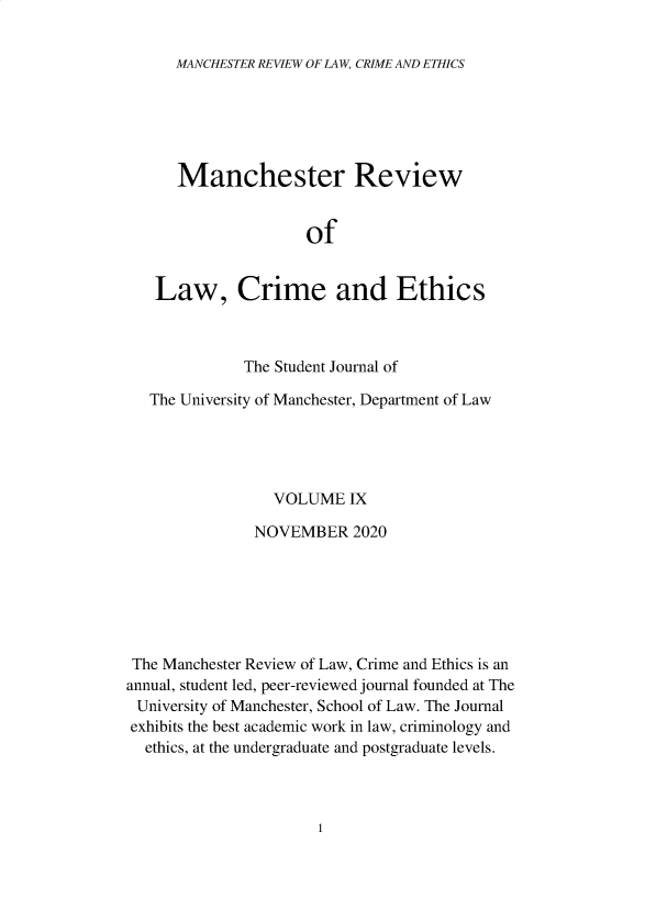 handle is hein.journals/manrvlce9 and id is 1 raw text is: 


MANCHESTER REVIEW OF LAW, CRIME AND ETHICS


      Manchester Review


                     of


   Law, Crime and Ethics



              The Student Journal of

   The University of Manchester, Department of Law





                 VOLUME   IX

               NOVEMBER   2020







 The Manchester Review of Law, Crime and Ethics is an
annual, student led, peer-reviewed journal founded at The
University of Manchester, School of Law. The Journal
exhibits the best academic work in law, criminology and
  ethics, at the undergraduate and postgraduate levels.


