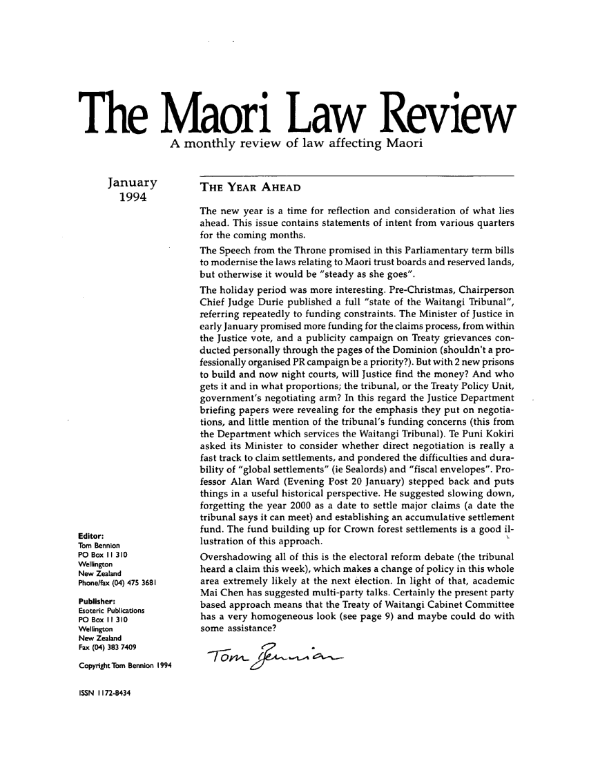 handle is hein.journals/maori1994 and id is 1 raw text is: The Maori Law Review
A monthly review of law affecting Maori

January
1994

Editor:
Tom Bennion
PO Box II 310
Wellington
New Zealand
Phonelfax (04) 475 3681
Publisher:
Esoteric Publications
PO Box I 310
Wellington
New Zealand
Fax (04) 383 7409
Copyright Tom Bennion 1994

THE YEAR AHEAD

The new year is a time for reflection and consideration of what lies
ahead. This issue contains statements of intent from various quarters
for the coming months.
The Speech from the Throne promised in this Parliamentary term bills
to modernise the laws relating to Maori trust boards and reserved lands,
but otherwise it would be steady as she goes.
The holiday period was more interesting. Pre-Christmas, Chairperson
Chief Judge Durie published a full state of the Waitangi Tribunal,
referring repeatedly to funding constraints. The Minister of Justice in
early January promised more funding for the claims process, from within
the Justice vote, and a publicity campaign on Treaty grievances con-
ducted personally through the pages of the Dominion (shouldn't a pro-
fessionally organised PR campaign be a priority?). But with 2 new prisons
to build and now night courts, will Justice find the money? And who
gets it and in what proportions; the tribunal, or the Treaty Policy Unit,
government's negotiating arm? In this regard the Justice Department
briefing papers were revealing for the emphasis they put on negotia-
tions, and little mention of the tribunal's funding concerns (this from
the Department which services the Waitangi Tribunal). Te Puni Kokiri
asked its Minister to consider whether direct negotiation is really a
fast track to claim settlements, and pondered the difficulties and dura-
bility of global settlements (ie Sealords) and fiscal envelopes. Pro-
fessor Alan Ward (Evening Post 20 January) stepped back and puts
things in a useful historical perspective. He suggested slowing down,
forgetting the year 2000 as a date to settle major claims (a date the
tribunal says it can meet) and establishing an accumulative settlement
fund. The fund building up for Crown forest settlements is a good il-
lustration of this approach.                                   i
Overshadowing all of this is the electoral reform debate (the tribunal
heard a claim this week), which makes a change of policy in this whole
area extremely likely at the next election. In light of that, academic
Mai Chen has suggested multi-party talks. Certainly the present party
based approach means that the Treaty of Waitangi Cabinet Committee
has a very homogeneous look (see page 9) and maybe could do with
some assistance?

ISSN 1172-8434


