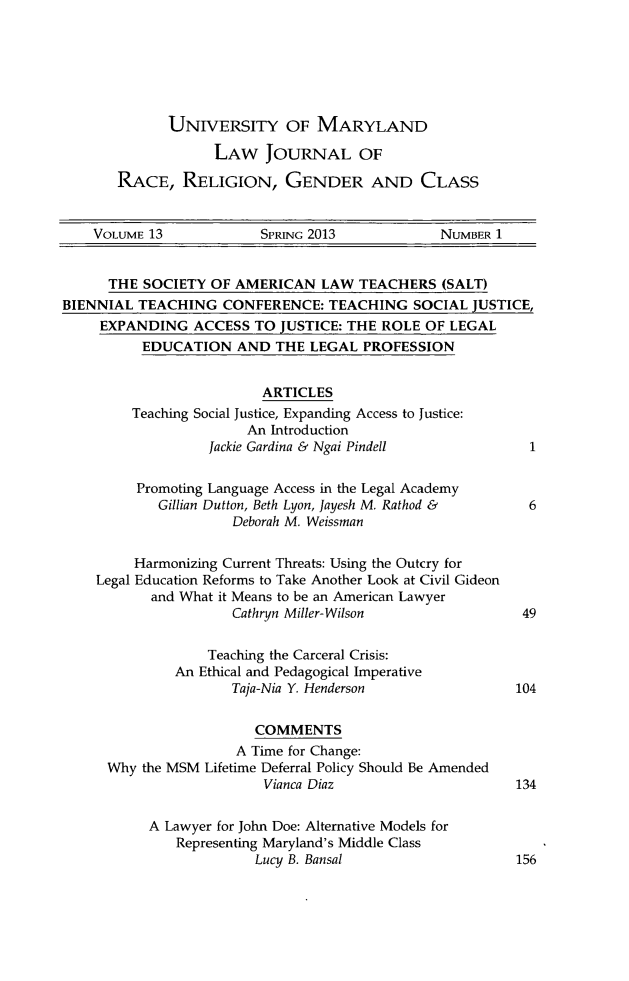 handle is hein.journals/margin13 and id is 1 raw text is: UNIVERSITY OF MARYLAND
LAW JOURNAL OF
RACE, RELIGION, GENDER AND CLASS

VOLUME 13              SPRING 2013             NUMBER 1
THE SOCIETY OF AMERICAN LAW TEACHERS (SALT)
BIENNIAL TEACHING CONFERENCE: TEACHING SOCIAL JUSTICE,
EXPANDING ACCESS TO JUSTICE: THE ROLE OF LEGAL
EDUCATION AND THE LEGAL PROFESSION
ARTICLES
Teaching Social Justice, Expanding Access to Justice:
An Introduction
Jackie Gardina & Ngai Pindell               1
Promoting Language Access in the Legal Academy
Gillian Dutton, Beth Lyon, Jayesh M. Rathod &      6
Deborah M. Weissman
Harmonizing Current Threats: Using the Outcry for
Legal Education Reforms to Take Another Look at Civil Gideon
and What it Means to be an American Lawyer
Cathryn Miller-Wilson                   49
Teaching the Carceral Crisis:
An Ethical and Pedagogical Imperative
Taja-Nia Y. Henderson                  104
COMMENTS
A Time for Change:
Why the MSM Lifetime Deferral Policy Should Be Amended
Vianca Diaz                       134
A Lawyer for John Doe: Alternative Models for
Representing Maryland's Middle Class
Lucy B. Bansal                      156


