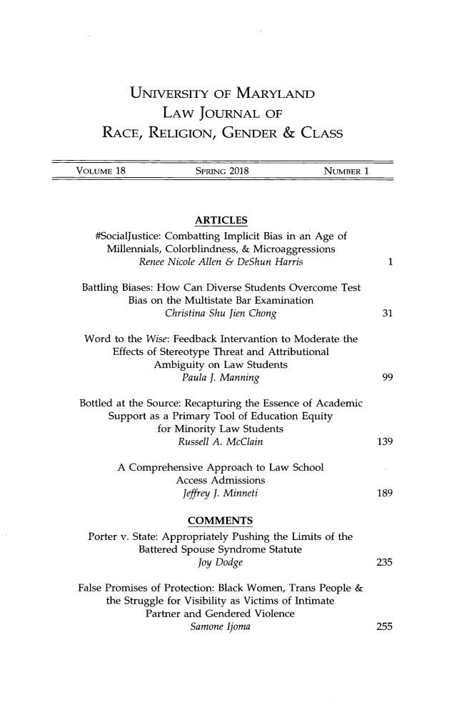 handle is hein.journals/margin18 and id is 1 raw text is: 






     UNIVERSTY OF MARYLAND
           LAW JOURNAL OF
RACE, RELIGION, GENDER & CLASS


VOLUME 18             SPRING 2018             NUMBER 1



                      ARTICLES
    #SocialJustice: Combatting Implicit Bias in an Age of
      Millennials, Colorblindness, & Microaggressions
            Renee Nicole Allen & DeShun Harris            1

 Battling Biases: How Can Diverse Students Overcome Test
          Bias on the Multistate Bar Examination
                 Christina Shu Jien Chong                31

  Word to the Wise: Feedback Intervantion to Moderate the
       Effects of Stereotype Threat and Attributional
              Ambiguity on Law  Students
                    Paula J. Manning                     99

 Bottled at the Source: Recapturing the Essence of Academic
      Support as a Primary Tool of Education Equity
               for Minority Law Students
                   Russell A. McClain                   139

        A Comprehensive Approach to Law School
                  Access Admissions
                    Jeffrey J. Minneti                  189

                    COMMENTS
  Porter v. State: Appropriately Pushing the Limits of the
            Battered Spouse Syndrome Statute
                       Joy Dodge                        235

False Promises of Protection: Black Women, Trans People &
      the Struggle for Visibility as Victims of Intimate
             Partner and Gendered Violence
                     Samone Ijoma                       255


