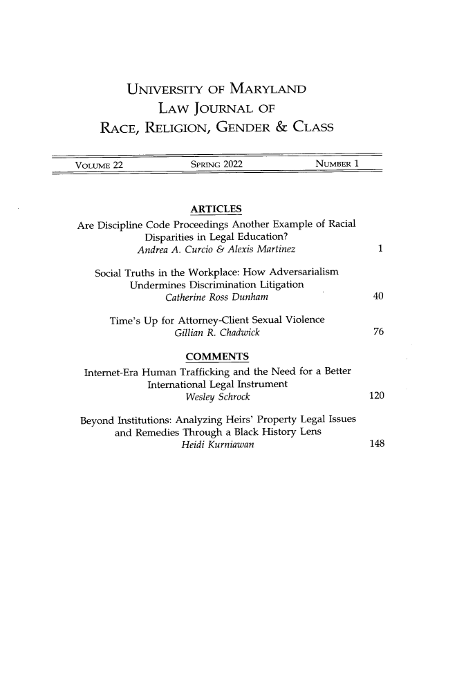 handle is hein.journals/margin22 and id is 1 raw text is: UNIVERSITY OF MARYLAND
LAW JOURNAL OF
RACE, RELIGION, GENDER & CLASS

VOLUME 22              SPRING 2022               NUMBER 1
ARTICLES
Are Discipline Code Proceedings Another Example of Racial
Disparities in Legal Education?
Andrea A. Curcio & Alexis Martinez               1
Social Truths in the Workplace: How Adversarialism
Undermines Discrimination Litigation
Catherine Ross Dunham                     40
Time's Up for Attorney-Client Sexual Violence
Gillian R. Chadwick                     76
COMMENTS
Internet-Era Human Trafficking and the Need for a Better
International Legal Instrument
Wesley Schrock                       120
Beyond Institutions: Analyzing Heirs' Property Legal Issues
and Remedies Through a Black History Lens
Heidi Kurniawan                       148


