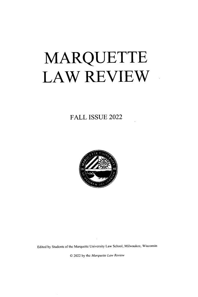 handle is hein.journals/marqlr106 and id is 1 raw text is: 







MARQUETTE


LAW REVIEW




         FALL  ISSUE 2022


Edited by Students of the Marquette University Law School, Milwaukee, Wisconsin
          © 2022 by the Marquette Law Review


